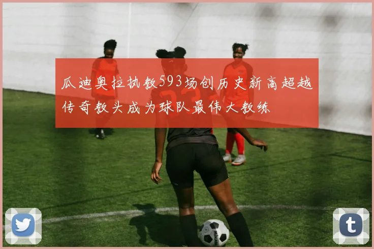 瓜迪奥拉执教593场创历史新高超越传奇教头成为球队最伟大教练