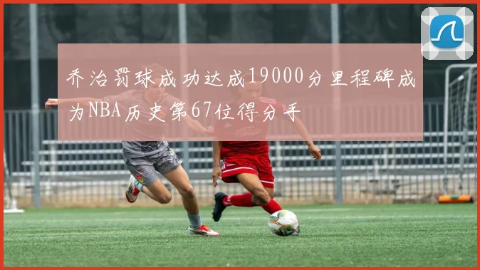 乔治罚球成功达成19000分里程碑成为NBA历史第67位得分手
