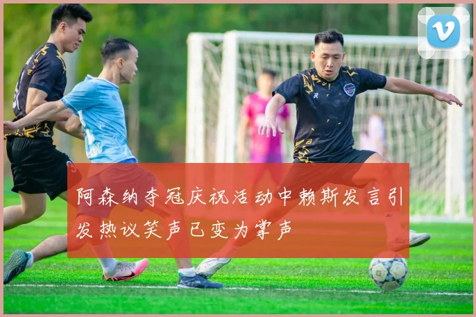 阿森纳夺冠庆祝活动中赖斯发言引发热议笑声已变为掌声