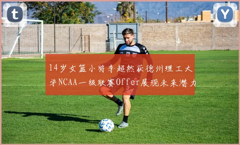 14岁女篮小将李超然获德州理工大学NCAA一级联赛Offer展现未来潜力