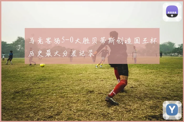 马竞客场5-0大胜贝蒂斯创造国王杯历史最大分差记录