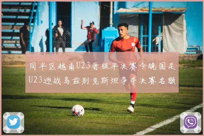 同半区越南U23晋级半决赛今晚国足U23迎战乌兹别克斯坦争夺决赛名额