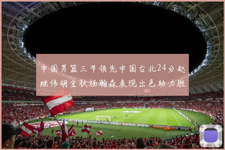 中国男篮三节领先中国台北24分赵继伟胡金秋杨瀚森表现出色助力胜利