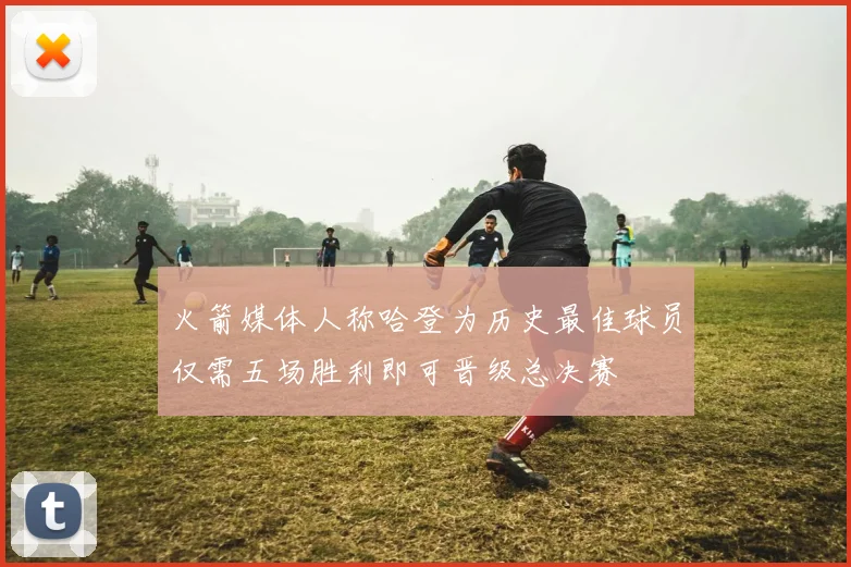 火箭媒体人称哈登为历史最佳球员仅需五场胜利即可晋级总决赛