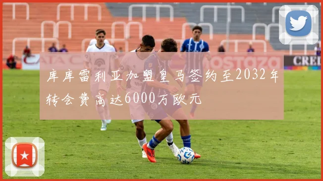 库库雷利亚加盟皇马签约至2032年转会费高达6000万欧元