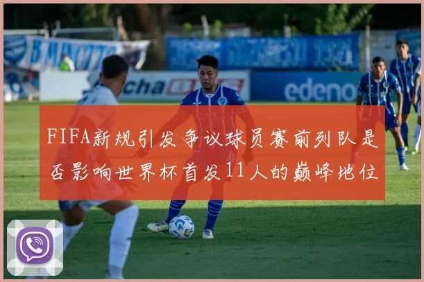 FIFA新规引发争议球员赛前列队是否影响世界杯首发11人的巅峰地位