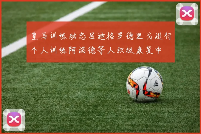 皇马训练动态吕迪格罗德里戈进行个人训练阿诺德等人积极康复中