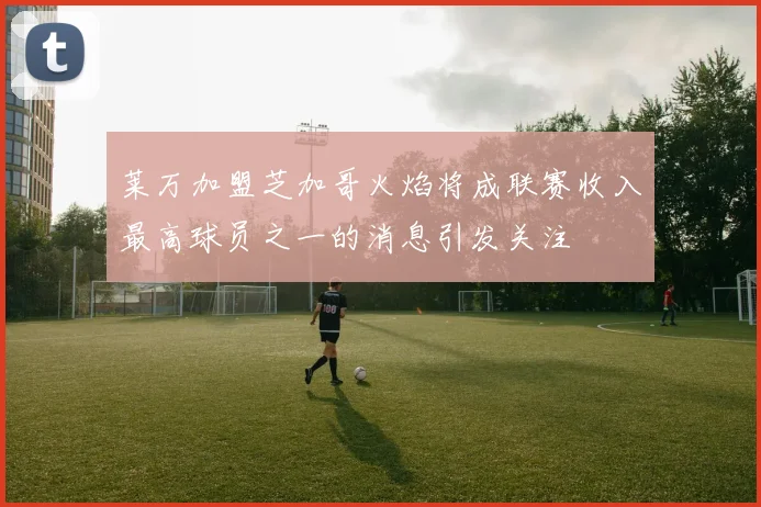 莱万加盟芝加哥火焰将成联赛收入最高球员之一的消息引发关注