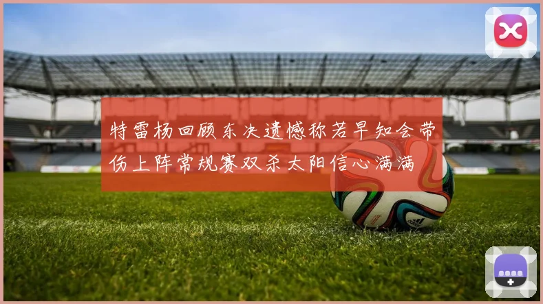 特雷杨回顾东决遗憾称若早知会带伤上阵常规赛双杀太阳信心满满