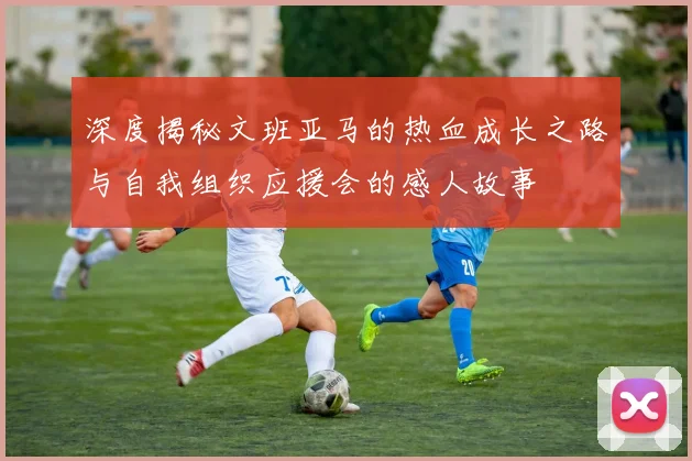 深度揭秘文班亚马的热血成长之路与自我组织应援会的感人故事