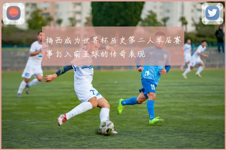 梅西成为世界杯历史第二人单届赛事打入前五球的传奇表现