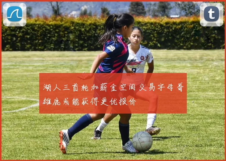 湖人三首轮加薪金空间交易字母哥雄鹿或能获得更优报价