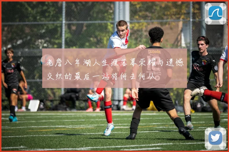 老詹八年湖人生涯落幕荣耀与遗憾交织的最后一站将何去何从