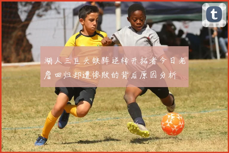 湖人三巨头缺阵逆转开拓者今日老詹回归却遭惨败的背后原因分析