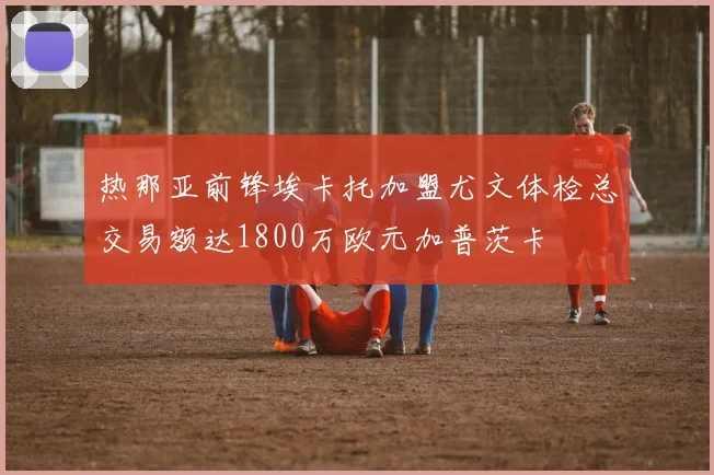热那亚前锋埃卡托加盟尤文体检总交易额达1800万欧元加普茨卡