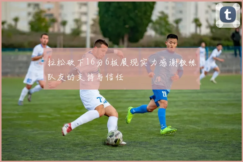 拉松砍下16分6板展现实力感谢教练队友的支持与信任